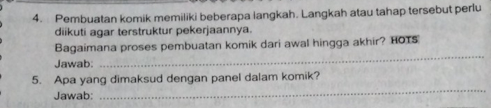 Pembuatan komik memiliki beberapa langkah. Langkah atau tahap tersebut perlu 
diikuti agar terstruktur pekerjaannya. 
Bagaimana proses pembuatan komik dari awal hingga akhir? HOTS 
Jawab: 
_ 
5. Apa yang dimaksud dengan panel dalam komik? 
Jawab: 
_