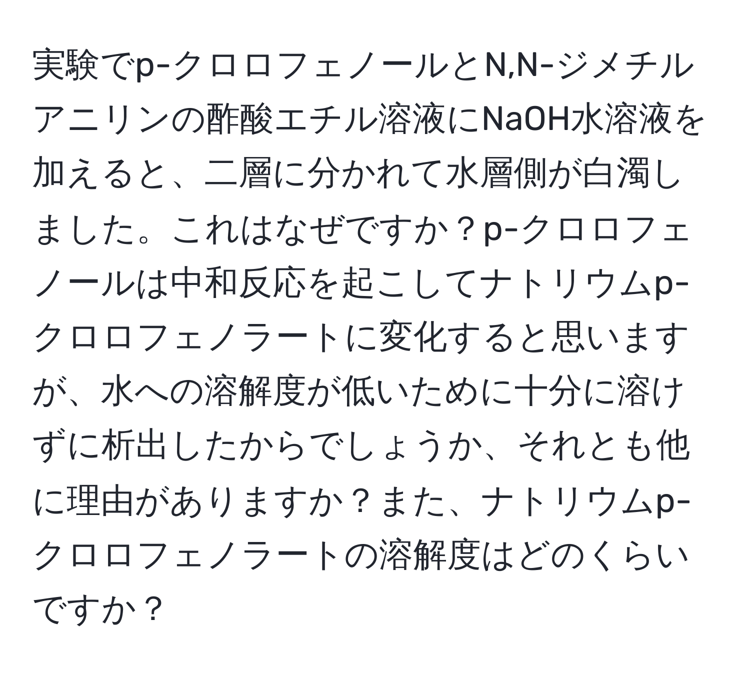 実験でp-クロロフェノールとN,N-ジメチルアニリンの酢酸エチル溶液にNaOH水溶液を加えると、二層に分かれて水層側が白濁しました。これはなぜですか？p-クロロフェノールは中和反応を起こしてナトリウムp-クロロフェノラートに変化すると思いますが、水への溶解度が低いために十分に溶けずに析出したからでしょうか、それとも他に理由がありますか？また、ナトリウムp-クロロフェノラートの溶解度はどのくらいですか？