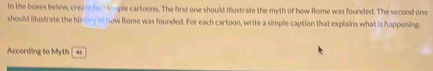 In the boxes below, create tvr simple cartoons. The first one should illustrate the myth of how Rome was founded. The second one 
should illustrate the history of how Rome was founded. For each cartoon, write a simple caption that explains what is happening. 
According to Myth