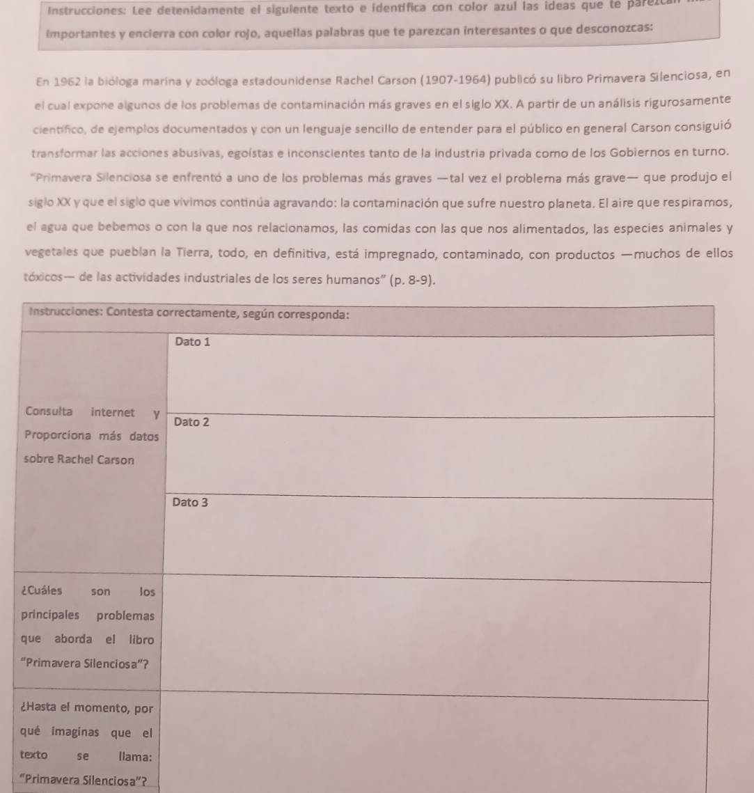 Instrucciones: Lee detenidamente el siguiente texto e identífica con color azul las ideas que te parezca 
importantes y encierra con color rojo, aquellas palabras que te parezcan interesantes o que desconozcas: 
En 1962 la bióloga marina y zoóloga estadounidense Rachel Carson (1907-1964) publicó su libro Primavera Silenciosa, en 
el cual expone algunos de los problemas de contaminación más graves en el siglo XX. A partir de un análisis rigurosamente 
científico, de ejemplos documentados y con un lenguaje sencillo de entender para el público en general Carson consiguió 
transformar las acciones abusivas, egoístas e inconscientes tanto de la industria privada como de los Gobiernos en turno. 
'Primavera Silenciosa se enfrentó a uno de los problemas más graves —tal vez el problema más grave— que produjo el 
siglo XX y que el siglo que vivimos continúa agravando: la contaminación que sufre nuestro planeta. El aire que respiramos, 
el agua que bebemos o con la que nos relacionamos, las comidas con las que nos alimentados, las especies animales y 
vegetales que pueblan la Tierra, todo, en definitiva, está impregnado, contaminado, con productos —muchos de ellos 
tóxicos— de las actividades industriales de los seres humanos” (p.8-9). 
s 
¿ 
p
q
“ 
¿ 
q 
t 
“Primavera Silenciosa”?