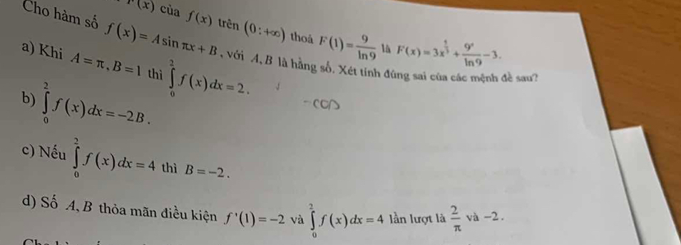 r(x) cùa f(x)
Cho hàm số f(x)=Asin π x+B trên (0:+∈fty ) thoả F(1)= 9/ln 9  lâ F(x)=3x^(frac 1)3+ 9^x/ln 9 -3. 
a) Khi A=π , B=1 thì ∈tlimits _0^(2f(x)dx=2. 
với A, B là hằng số. Xét tính đùng sai của các mệnh đề sau? 
b) ∈tlimits _0^2f(x)dx=-2B. 
c) Nếu ∈tlimits _0^2f(x)dx=4 thì B=-2. 
) Số A, B thỏa mãn điều kiện f'(1)=-2 và ∈tlimits _0^2f(x)dx=4 lần lượt là frac 2)π  và -2.