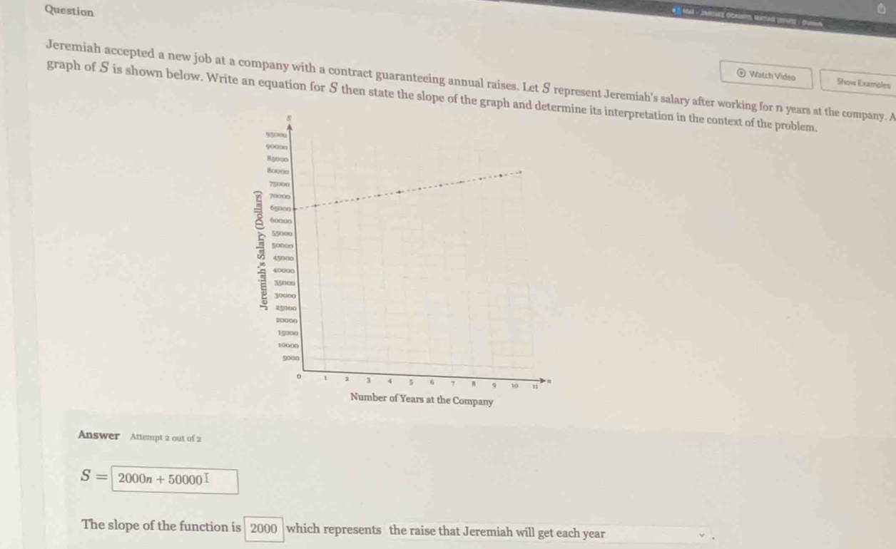 Question 
Jeremiah accepted a new job at a company with a contract guaranteeing annual raises. Let S represent Jeremiah's salary after working for n years at the company. A Show Examples 
Watch Video 
graph of S is shown below. Write an equation for S then state the slope of the graphine its interpretation in the context of the problem. 
Answer Attempt 2 out of 2
S=2000n+50000
The slope of the function is 2000 which represents the raise that Jeremiah will get each year