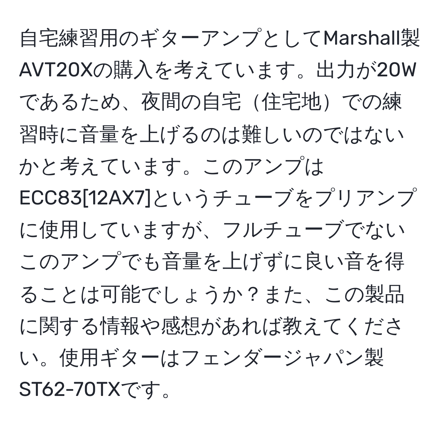 自宅練習用のギターアンプとしてMarshall製AVT20Xの購入を考えています。出力が20Wであるため、夜間の自宅住宅地での練習時に音量を上げるのは難しいのではないかと考えています。このアンプはECC83[12AX7]というチューブをプリアンプに使用していますが、フルチューブでないこのアンプでも音量を上げずに良い音を得ることは可能でしょうか？また、この製品に関する情報や感想があれば教えてください。使用ギターはフェンダージャパン製ST62-70TXです。