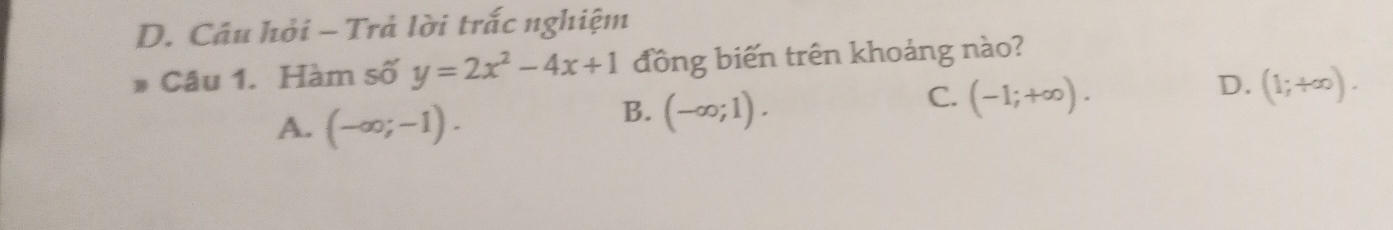 Câu hỏi - Trả lời trắc nghiệm
. Câu 1. Hàm số y=2x^2-4x+1 đồng biến trên khoảng nào?
A. (-∈fty ;-1).
B. (-∈fty ;1).
C. (-1;+∈fty ).
D. (1;+∈fty ).