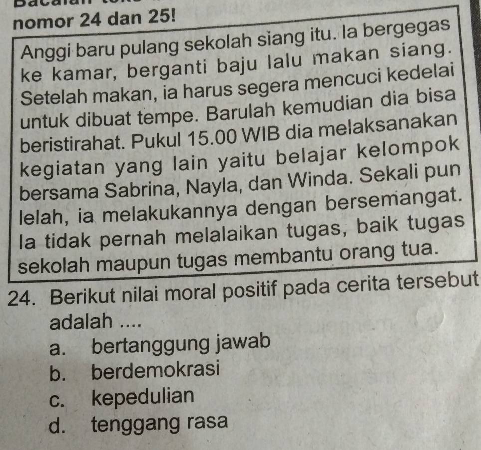 Dava
nomor 24 dan 25!
Anggi baru pulang sekolah siang itu. la bergegas
ke kamar, berganti baju lalu makan siang.
Setelah makan, ia harus segera mencuci kedelai
untuk dibuat tempe. Barulah kemudian dia bisa
beristirahat. Pukul 15.00 WIB dia melaksanakan
kegiatan yang lain yaitu belajar kelompok
bersama Sabrina, Nayla, dan Winda. Sekali pun
lelah, ia melakukannya dengan bersemangat.
la tidak pernah melalaikan tugas, baik tugas
sekolah maupun tugas membantu orang tua.
24. Berikut nilai moral positif pada cerita tersebut
adalah ....
a. bertanggung jawab
b. berdemokrasi
c. kepedulian
d. tenggang rasa