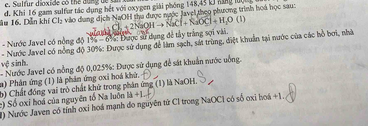 Sulfur dioxide có thể dung de sản xuu 
d. Khi 16 gam sulfur tác dụng hết với oxygen giải phóng 148, 45 kJ năng lượng 
ầu 16. Dẫn khí Cl_2 vào dung dịch NaOH thu được nước Javel theo phương trình hoá học sau:
Cl_2+2NaOHto NaCl+NaOCl+H_2O (1) 
- Nước Javel có nồng độ 1% -6% * 8% : Được sử dụng đề tấy trắng sợi vải. 
- Nước Javel có nồng độ 30% : Được sử dụng để làm sạch, sát trùng, diệt khuẩn tại nước của các hồ bơi, nhà 
vệ sinh. 
- Nước Javel có nồng độ 0,025% : Được sử dụng để sát khuẩn nước uống. 
a) Phản ứng (1) là phản ứng oxi hoá khử. 
b) Chất đóng vai trò chất khử trong phản ứng (1) là NaOH. 
:) Số oxi hoá của nguyên tố Na luôn I a+1
I) Nước Javen có tính oxi hoá mạnh do nguyên tử Cl trong NaOCl có số oxi hoá +1.