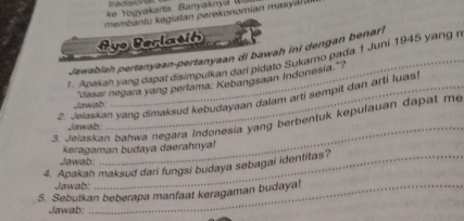 ke Yogyakarta. Banyaknyá ( 
membantu egiatan perekonomían mas a a 
Ayo Berlasih 
ior 
Jawabiah pertanyaan-pertanyaan di bawah ini dengan benar 
7. Apakah yang dapat disimpulkan dari pidato Sukamo pada 1 Juni 1945 yang n 
"dasar negara yang pertama: Kebangsaan Indonesia."? 
2. Jelaskan yang dimaksud kebudayaan dalam arti sempit dan arti luasi 
Jewad 
3. Jelaskan bahwa negara Indonesia yang berbentuk kepulauan dapat me 
Jawab:_ 
keragaman budaya daerahnya! 
Jawab: 
4. Apakah maksud dari fungsi budaya sebagai identitas? 
Jawab: 
5. Sebutkan beberapa manfaat keragaman budaya! 
Jawab: