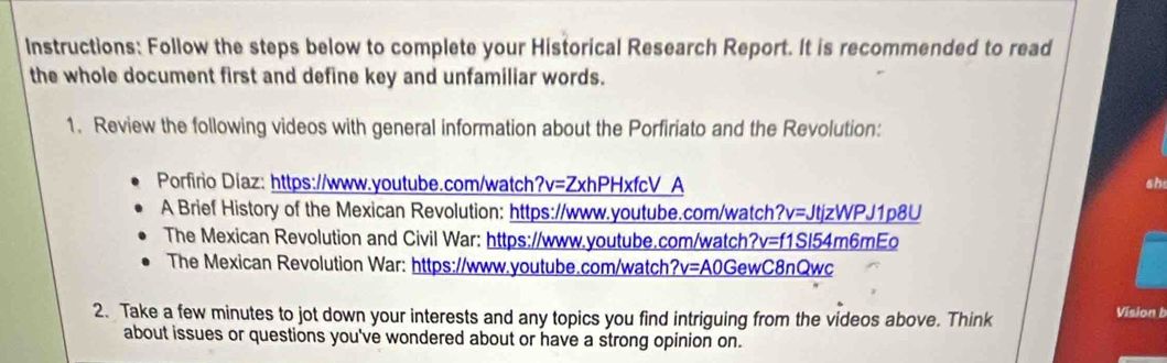 Instructions: Follow the steps below to complete your Historical Research Report. It is recommended to read 
the whole document first and define key and unfamiliar words. 
1. Review the following videos with general information about the Porfiriato and the Revolution: 
Porfirio Diaz: https://www.youtube.com/watch?v=ZxhPHxfcV_A 
sh 
A Brief History of the Mexican Revolution: https://www.youtube.com/watch?v=JtjzWPJ1p8U 
The Mexican Revolution and Civil War: https://www.youtube.com/watch?v=f1Sl54m6mEo 
The Mexican Revolution War: https://www.youtube.com/watch?v=A0GewC8nQwc 
2. Take a few minutes to jot down your interests and any topics you find intriguing from the videos above. Think 
Vision b 
about issues or questions you've wondered about or have a strong opinion on.