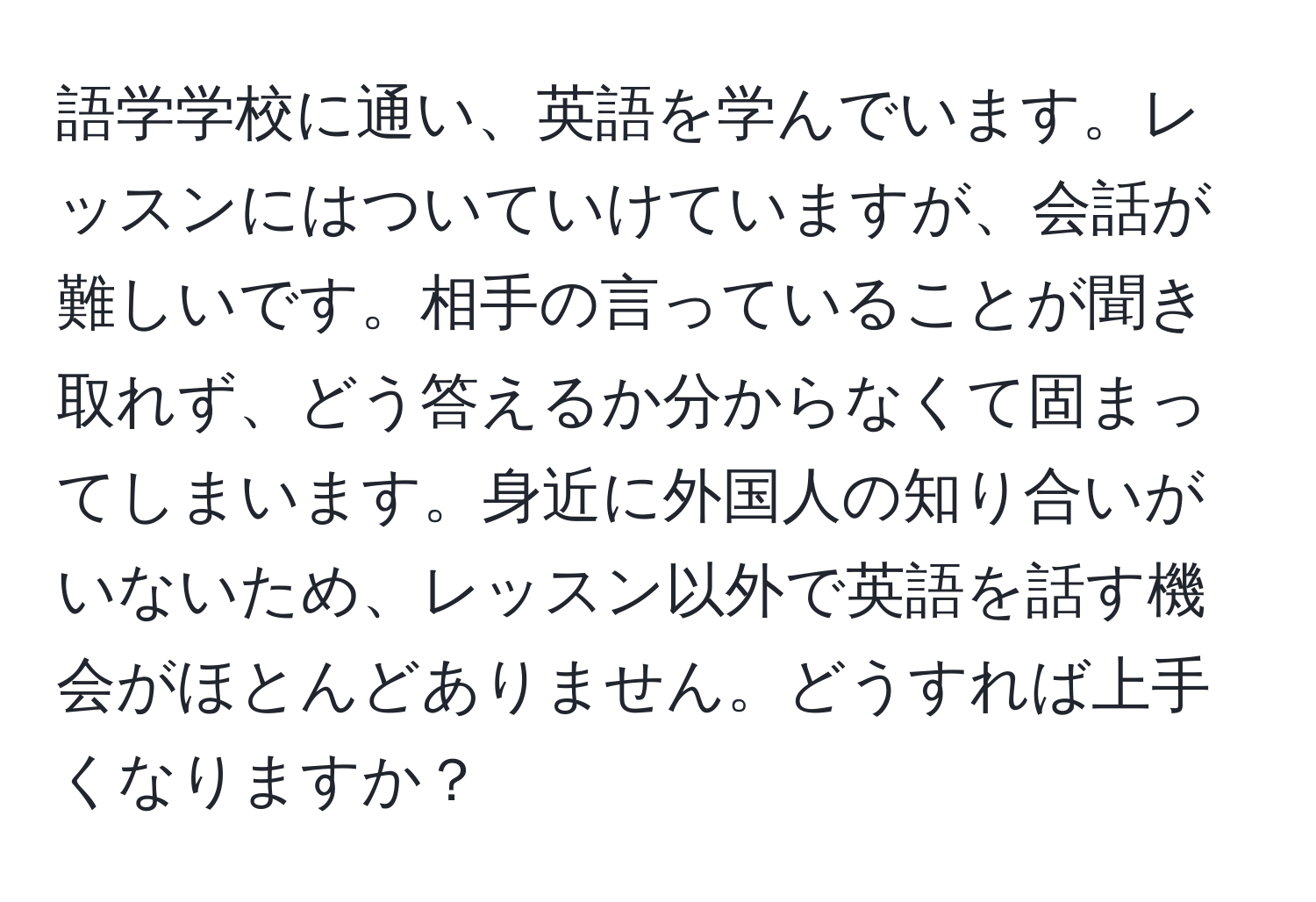 語学学校に通い、英語を学んでいます。レッスンにはついていけていますが、会話が難しいです。相手の言っていることが聞き取れず、どう答えるか分からなくて固まってしまいます。身近に外国人の知り合いがいないため、レッスン以外で英語を話す機会がほとんどありません。どうすれば上手くなりますか？