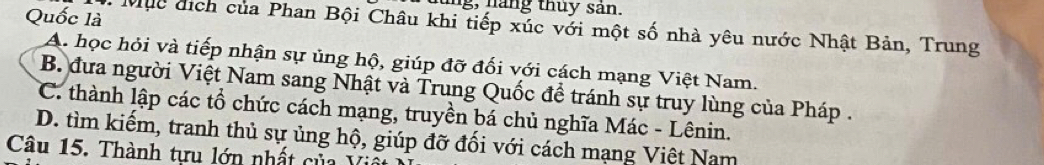 ng, n áng thuy sản.
Quốc là 1. Mục địch của Phan Bội Châu khi tiếp xúc với một số nhà yêu nước Nhật Bản, Trung
A. học hỏi và tiếp nhận sự ủng hộ, giúp đỡ đối với cách mạng Việt Nam.
B. đưa người Việt Nam sang Nhật và Trung Quốc để tránh sự truy lùng của Pháp .
C. thành lập các tổ chức cách mạng, truyền bá chủ nghĩa Mác - Lênin.
D. tìm kiếm, tranh thủ sự ủng hộ, giúp đỡ đối với cách mạng Việt Nam
Câu 15. Thành tựu lớn nhất của Việ