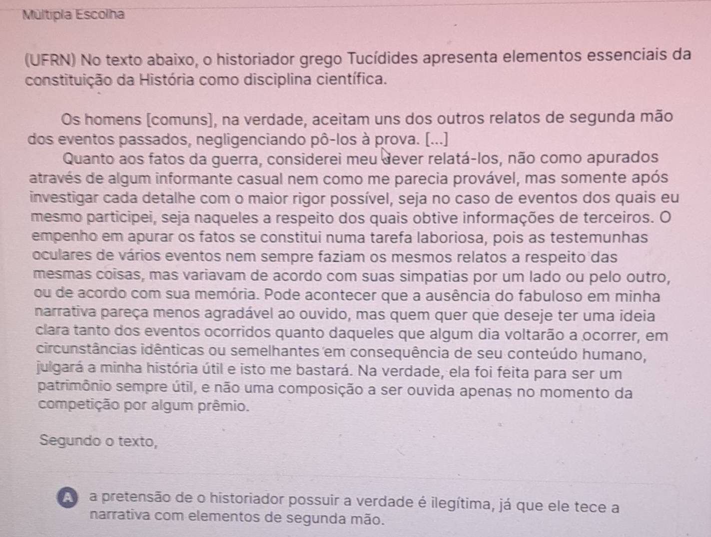 Múltipla Escolha
(UFRN) No texto abaixo, o historiador grego Tucídides apresenta elementos essenciais da
constituição da História como disciplina científica.
Os homens [comuns], na verdade, aceitam uns dos outros relatos de segunda mão
dos eventos passados, negligenciando pô-los à prova. (...]
Quanto aos fatos da guerra, considerei meu dever relatá-los, não como apurados
através de algum informante casual nem como me parecia provável, mas somente após
investigar cada detalhe com o maior rigor possível, seja no caso de eventos dos quais eu
mesmo participei, seja naqueles a respeito dos quais obtive informações de terceiros. O
empenho em apurar os fatos se constitui numa tarefa laboriosa, pois as testemunhas
oculares de vários eventos nem sempre faziam os mesmos relatos a respeito das
mesmas coisas, mas variavam de acordo com suas simpatias por um lado ou pelo outro,
ou de acordo com sua memória. Pode acontecer que a ausência do fabuloso em minha
narrativa pareça menos agradável ao ouvido, mas quem quer que deseje ter uma ideia
clara tanto dos eventos ocorridos quanto daqueles que algum dia voltarão a ocorrer, em
circunstâncias idênticas ou semelhantes em consequência de seu conteúdo humano,
julgará a minha história útil e isto me bastará. Na verdade, ela foi feita para ser um
patrimônio sempre útil, e não uma composição a ser ouvida apenas no momento da
competição por algum prêmio.
Segundo o texto,
a pretensão de o historiador possuir a verdade é ilegítima, já que ele tece a
narrativa com elementos de segunda mão.