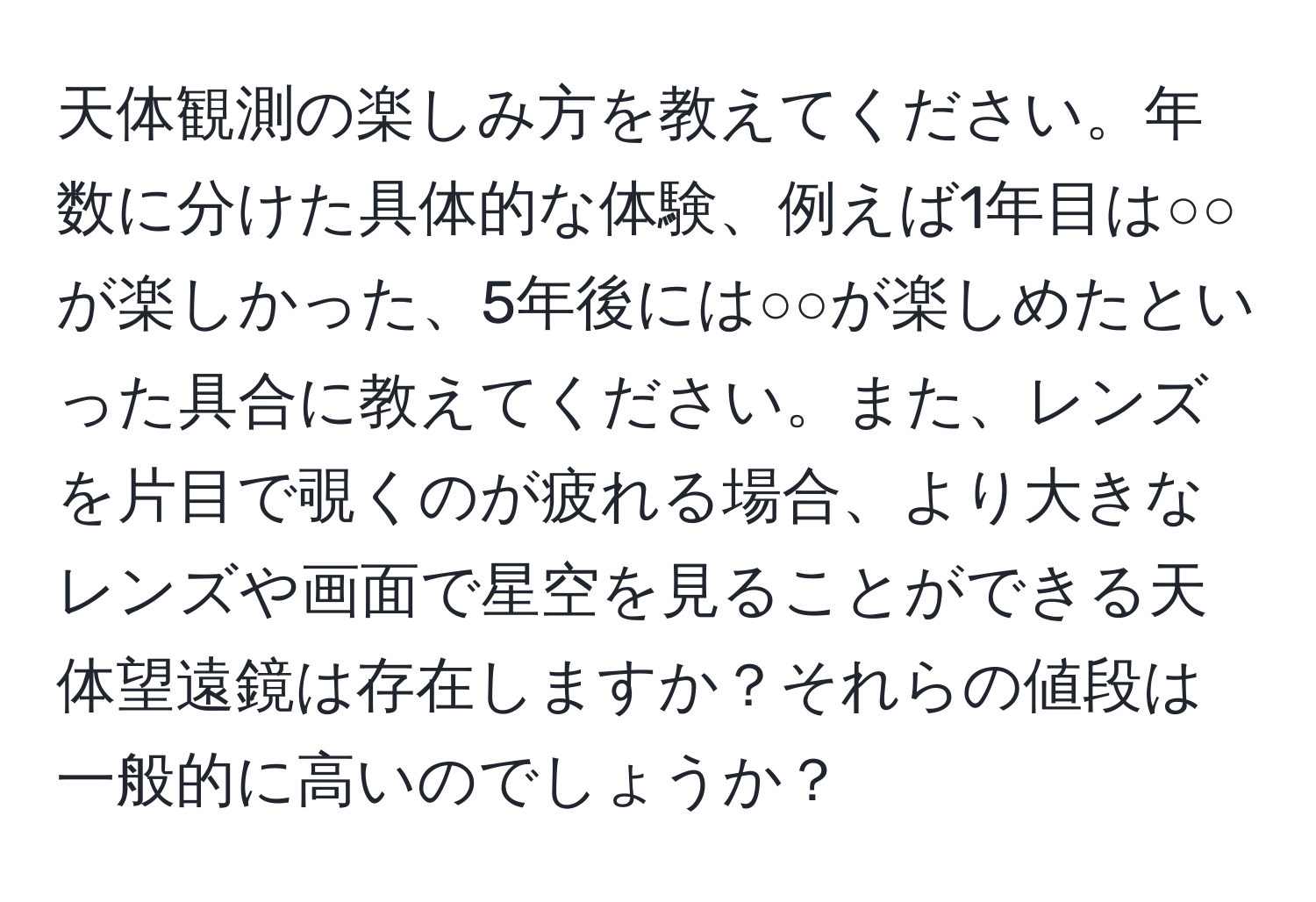 天体観測の楽しみ方を教えてください。年数に分けた具体的な体験、例えば1年目は○○が楽しかった、5年後には○○が楽しめたといった具合に教えてください。また、レンズを片目で覗くのが疲れる場合、より大きなレンズや画面で星空を見ることができる天体望遠鏡は存在しますか？それらの値段は一般的に高いのでしょうか？