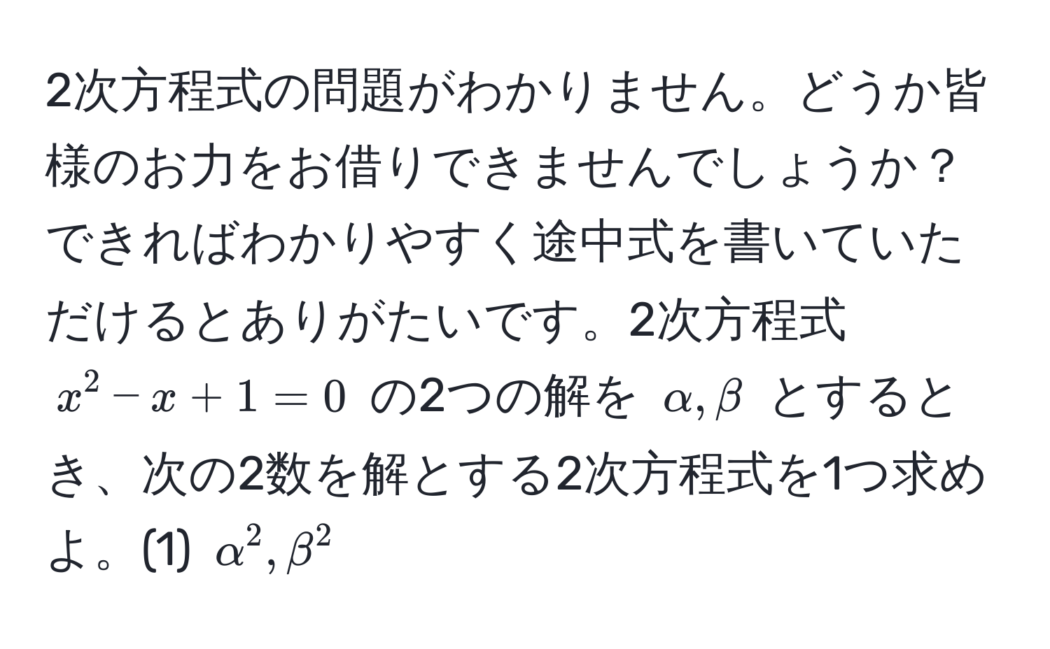 2次方程式の問題がわかりません。どうか皆様のお力をお借りできませんでしょうか？できればわかりやすく途中式を書いていただけるとありがたいです。2次方程式 $x^2 - x + 1 = 0$ の2つの解を $alpha, beta$ とするとき、次の2数を解とする2次方程式を1つ求めよ。(1) $alpha^2, beta^2$