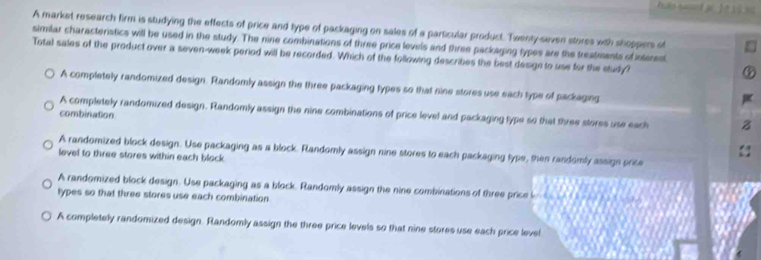 A market research firm is studying the effects of price and type of packaging on sales of a particular product. Twenty-seven stores with shoppers of
similar characteristics will be used in the study. The nine combinations of three price levels and three packaging types are the treatments of nterest
Total sales of the product over a seven-week period will be recorded. Which of the following describes the best desige to use for the study?
A completely randomized design. Randomly assign the three packaging types so that nine stores use each type of packaging
A completely randomized design. Randomly assign the nine combinations of price level and packaging type so that three stores use each
combinaton
A randomized block design. Use packaging as a block. Randomly assign nine stores to each packaging type, then rasdomly assign price
level to three stores within each block
A randomized block design. Use packaging as a block. Randomly assign the nine combinations of three price l
types so that three stores use each combination.
A completely randomized design. Randomly assign the three price levels so that nine stores use each price level