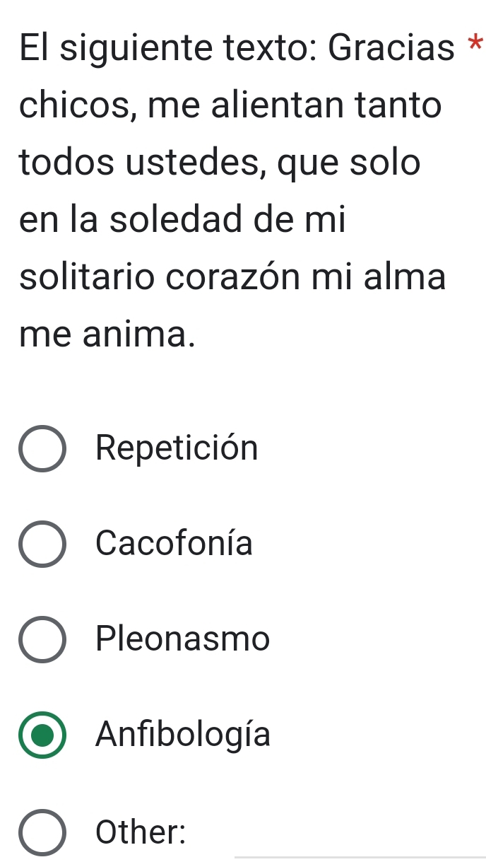 El siguiente texto: Gracias *
chicos, me alientan tanto
todos ustedes, que solo
en la soledad de mi
solitario corazón mi alma
me anima.
Repetición
Cacofonía
Pleonasmo
Anfibología
Other:
_