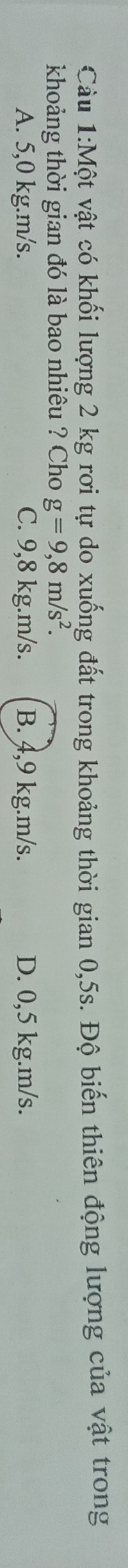 Một vật có khối lượng 2 kg rơi tự do xuống đất trong khoảng thời gian 0,5s. Độ biến thiên động lượng của vật trong
khoảng thời gian đó là bao nhiêu ? Cho g=9,8m/s^2.
A. 5,0 kg.m/s. C. 9,8 kg.m/s. B. 4,9 kg.m/s. D. 0,5 kg.m/s.