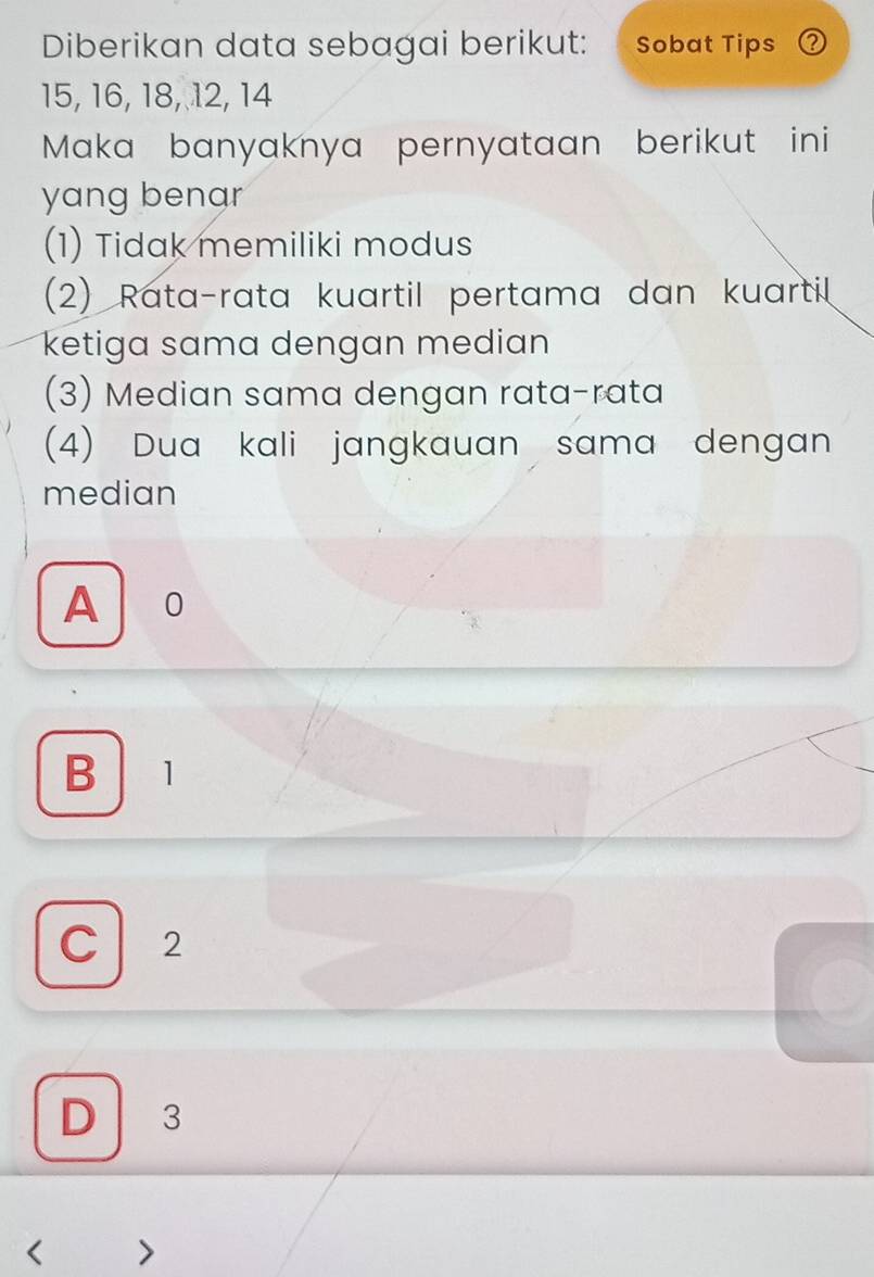 Diberikan data sebagai berikut: Sobat Tips ②
15, 16, 18, 12, 14
Maka banyaknya pernyataan berikut ini
yang benar
(1) Tidak memiliki modus
(2) Rata-rata kuartil pertama dan kuartil
ketiga sama dengan median
(3) Median sama dengan rata-rata
(4) Dua kali jangkauan sama dengan
median
A o
B 1
C 2
D 3 < >