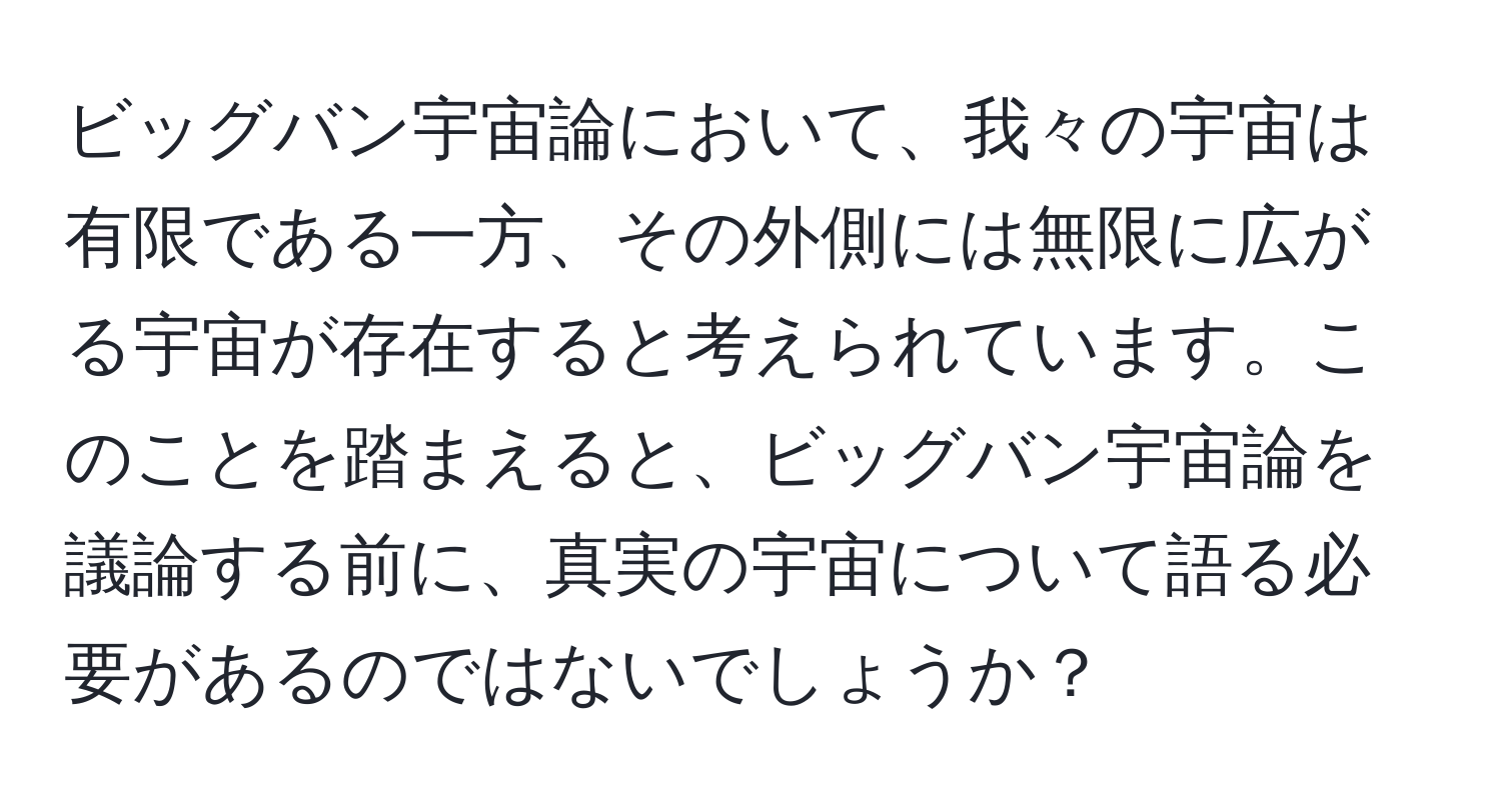 ビッグバン宇宙論において、我々の宇宙は有限である一方、その外側には無限に広がる宇宙が存在すると考えられています。このことを踏まえると、ビッグバン宇宙論を議論する前に、真実の宇宙について語る必要があるのではないでしょうか？