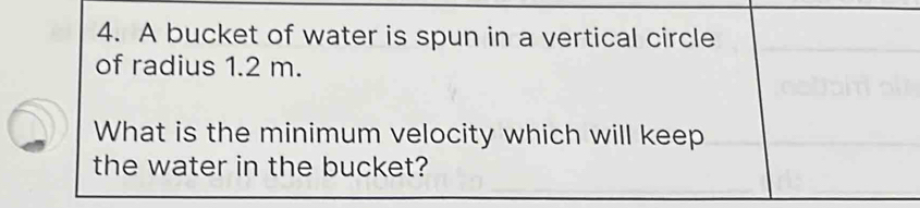 A bucket of water is spun in a vertical circle 
of radius 1.2 m. 
What is the minimum velocity which will keep 
the water in the bucket?