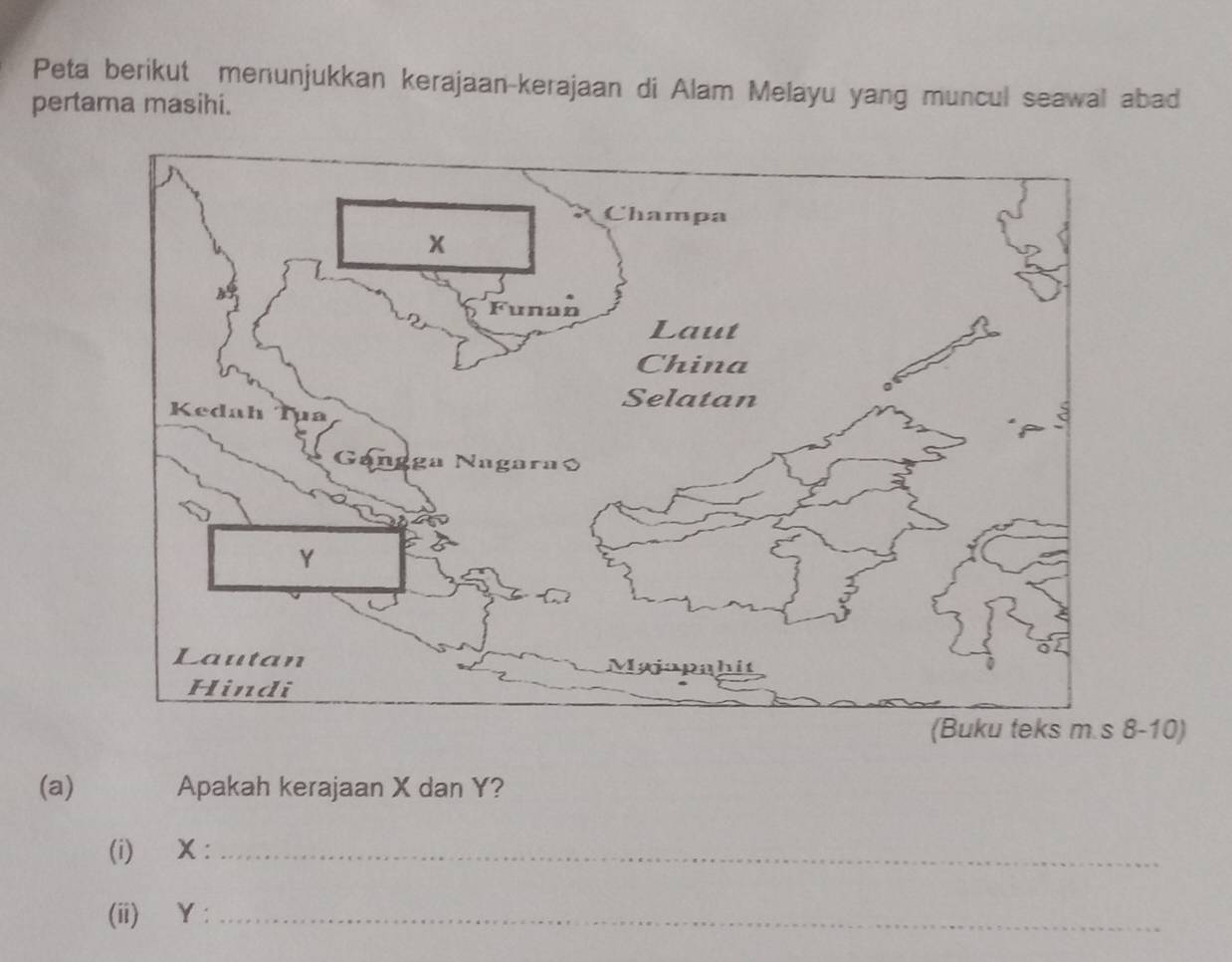 Peta berikut menunjukkan kerajaan-kerajaan di Alam Melayu yang muncul seawal abad 
pertama masihi. 
8-10) 
(a) Apakah kerajaan X dan Y? 
(i) X :_ 
(ii) Y :_