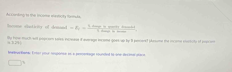 According to the income elasticity formula, 
Income elasticity of demane =E_I= % changeinquantitydemanded/% changeinincome , 
By how much will popcorn sales increase if average income goes up by 9 percent? (Assume the income elasticity of popcorn 
is 3.29.) 
Instructions: Enter your response as a percentage rounded to one decimal place.
□^9