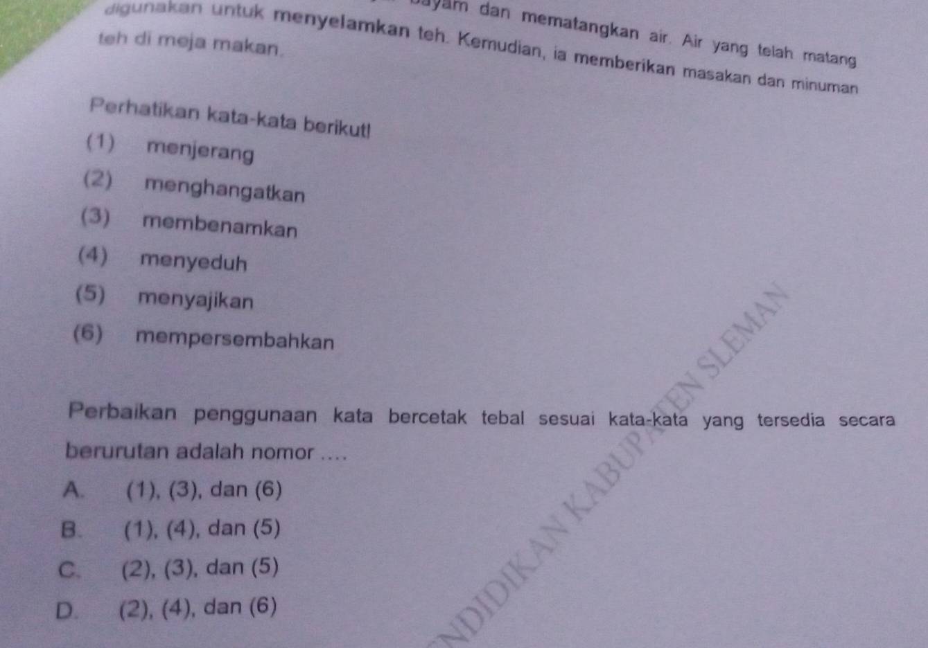 dayam dan mematangkan air. Air yang telah matang
teh di meja makan.
digunakan untuk menyelamkan teh. Kemudian, ia memberikan masakan dan minuman
Perhatikan kata-kata berikut!
(1) menjerang
(2) menghangatkan
(3) membenamkan
(4) menyeduh
(5) menyajikan
(6) mempersembahkan
Perbaikan penggunaan kata bercetak tebal sesuai kata-kata yang tersedia secara
berurutan adalah nomor ....
A. (1),(3), , dan (6)
B. (1), (4), , dan (5)
C. (2), (3) , dan (5)
D. (2), (4), , dan (6)