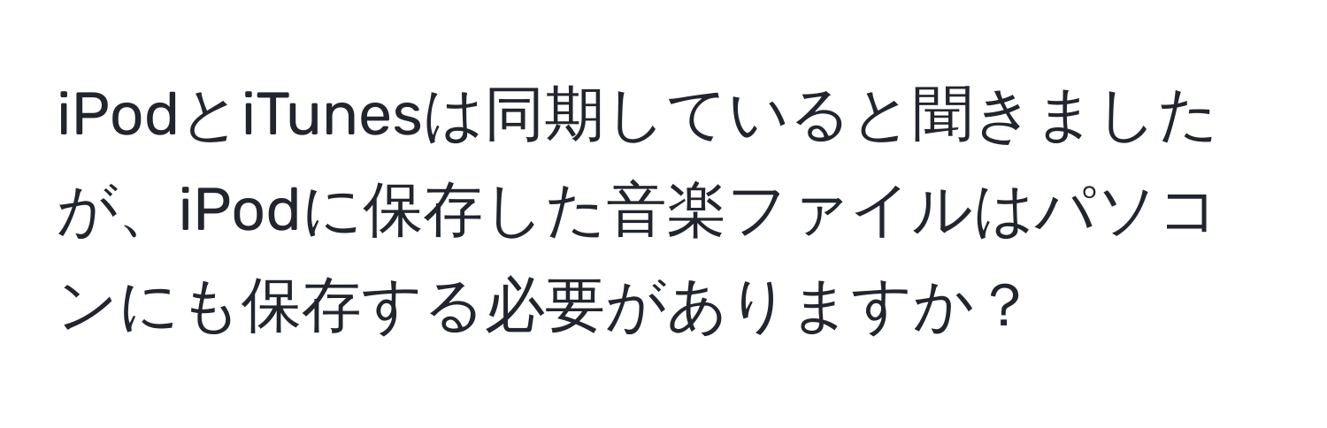 iPodとiTunesは同期していると聞きましたが、iPodに保存した音楽ファイルはパソコンにも保存する必要がありますか？