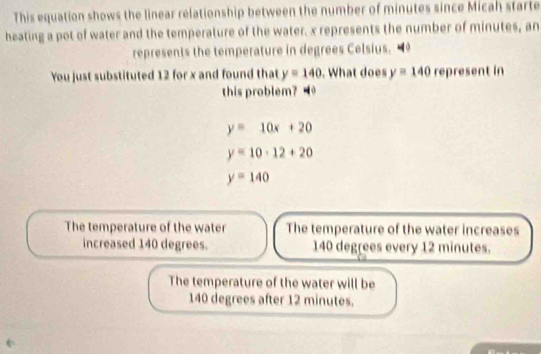 This equation shows the linear relationship between the number of minutes since Micah starte
heating a pot of water and the temperature of the water. x represents the number of minutes, an
represents the temperature in degrees Celsius. 9
You just substituted 12 for x and found that y=140. What does y=140re res ent in
this problem?
y=10x+20
y=10· 12+20
y=140
The temperature of the water The temperature of the water increases
increased 140 degrees. 140 degrees every 12 minutes.
The temperature of the water will be
140 degrees after 12 minutes.