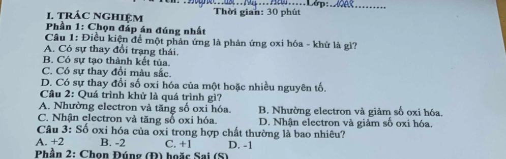 4..Ha....Lớp:_
I. tRÁC NGHIệM
Thời gian: 30 phút
Phần 1: Chọn đáp án đúng nhất
Câu 1: Điều kiện đề một phản ứng là phản ứng oxi hóa - khử là gì?
A. Có sự thay đổi trạng thái.
B. Có sự tạo thành kết tủa.
C. Có sự thay đồi màu sắc.
D. Có sự thay đổi số oxi hóa của một hoặc nhiều nguyên tố.
Câu 2: Quá trình khử là quá trình gì?
A. Nhường electron và tăng số oxi hóa. B. Nhường electron và giảm số oxi hóa.
C. Nhận electron và tăng số oxi hóa. D. Nhận electron và giảm số oxi hóa.
Câu 3: Số oxi hóa của oxi trong hợp chất thường là bao nhiêu?
A. +2 B. -2 C. +1 D. -1
Phần 2: Chon Đúng (Đ) hoặc Sai (S)