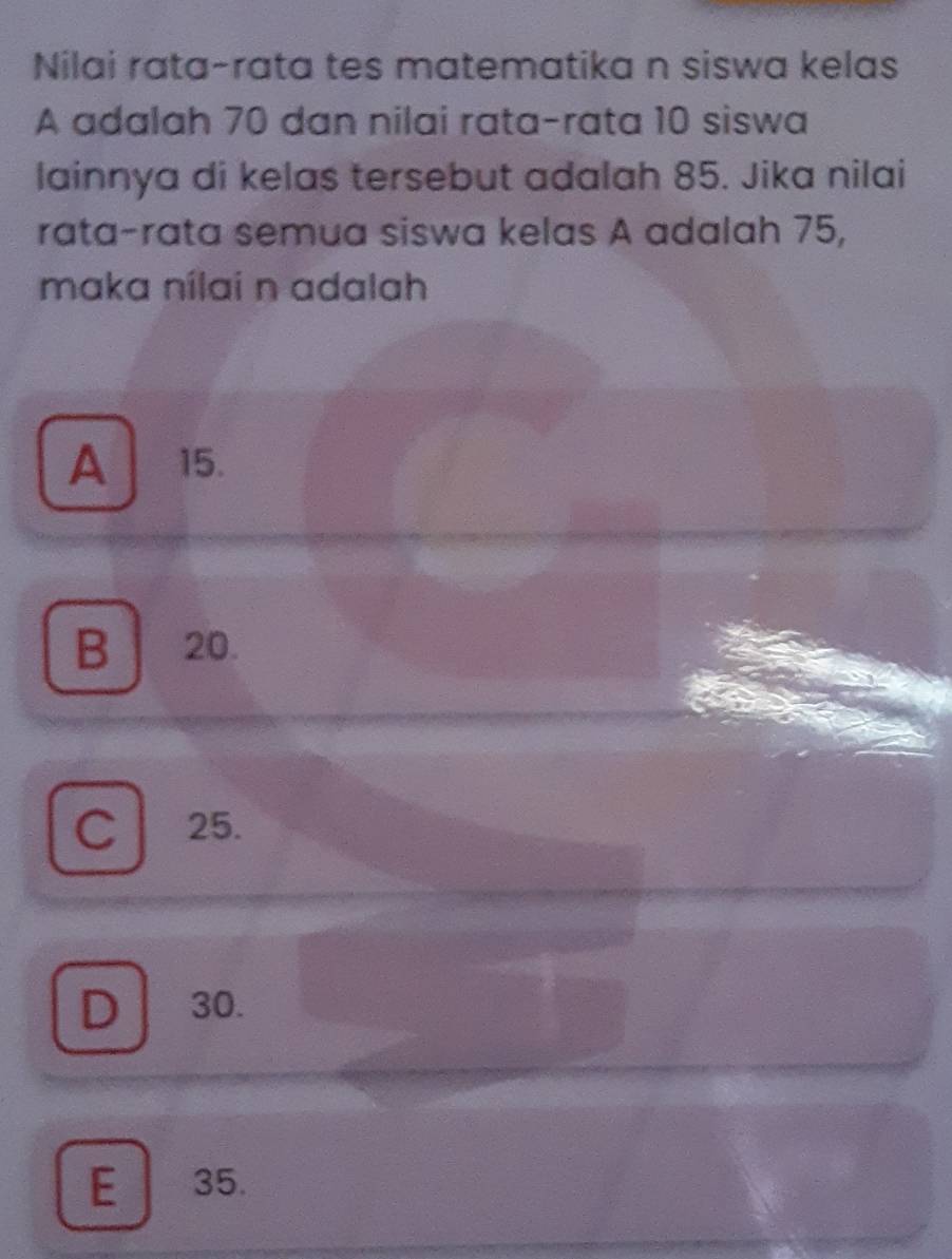 Nilai rata-rata tes matematika n siswa kelas
A adalah 70 dan nilai rata-rata 10 siswa
lainnya di kelas tersebut adalah 85. Jika nilai
rata-rata semua siswa kelas A adalah 75,
maka nílai n adalah
A 15.
B 20.
C 25.
D 30.
E 35.