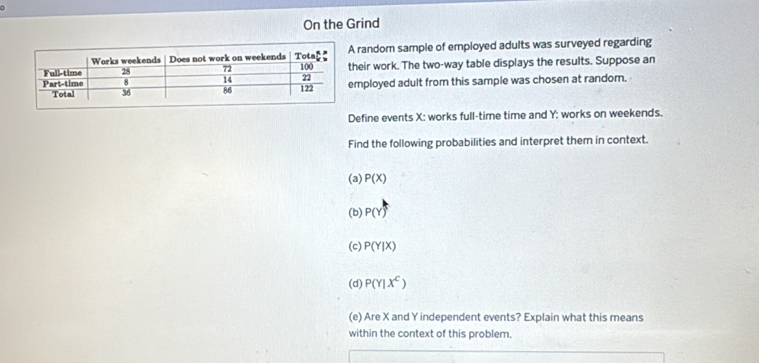 On the Grind 
random sample of employed adults was surveyed regarding 
eir work. The two-way table displays the results. Suppose an 
ployed adult from this sample was chosen at random. 
Define events X : works full-time time and Y; works on weekends. 
Find the following probabilities and interpret them in context. 
(a) P(X)
(b) P(Y)^5
(c) P(Y|X)
(d) P(Y|X^C)
(e) Are X and Y independent events? Explain what this means 
within the context of this problem.