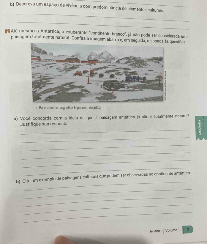 Descreva um espaço de vivência com predominância de elementos culturais. 
_ 
_ 
Até mesmo a Antártica, o exuberante "continente branco", já não pode ser considerada uma 
paisagem totalmente natural. Confira a imagem abaixo e, em seguida, responestões. 
Base científica argentina Esperanza, Antártica. 
a) Você concorda com a ideia de que a paisagem antártica já não é totalmente natural? 
Justifique sua resposta. 
_ 
_ 
_ 
_ 
_ 
_ 
_ 
b) Cite um exemplo de paisagens culturais que podem ser observadas no continente antártico. 
_ 
_ 
_ 
_
6^(_ circ) ano Volume 1 3