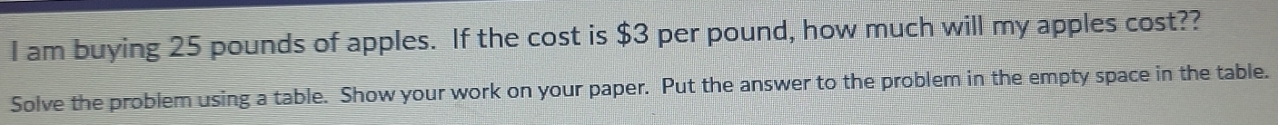 am buying 25 pounds of apples. If the cost is $3 per pound, how much will my apples cost?? 
Solve the problem using a table. Show your work on your paper. Put the answer to the problem in the empty space in the table.