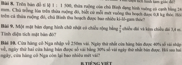 tiện tích hình tam giác đỏ: 
Bài 8. Trên bản đồ tỉ lệ 1:1500 1, thửa ruộng của chú Bình dạng hình vuông có cạnh bằng 24
mm. Chú trồng lúa trên thửa ruộng đó, biết cứ mỗi mét vuồng thu hoạch được 0,8 kg thóc. Hỏi 
trên cả thửa ruộng đó, chú Bình thu hoạch được bao nhiêu ki-lô-gam thóc? 
Bài 9. Một mặt bàn dạng hình chữ nhật có chiều rộng bằng  3/5  chiều dài và kém chiều dài 3,4 m. 
Tính diện tích mặt bàn đó? 
Bài 10. Cửa hàng cô Nga nhập về 250m vải. Ngày thứ nhất cửa hàng bán được 40% số vải nhập 
về, ngày thứ hai cửa hàng bán được số vải bằng 30% số vải ngày thứ nhất bán được. Hỏi sau hai 
ngày, cửa hàng cô Nga còn lại bao nhiêu mét vải? 
B tiếng Việt