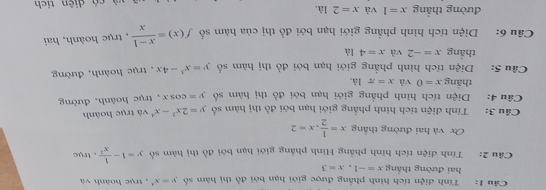 Tính diện tích hình phẳng được giới hạn bởi đồ thị hàm số y=x^4 , trục hoành và 
hai đường thẳng x=-1, x=3
Câu 2: . Tính diện tích hình phẳng Hình phẳng giới hạn bởi đồ thị hàm số y=1- 1/x^2  , trục
Ox và hai đường thẳng x= 1/2 , x=2
Câu 3: Tính diện tích hình phẳng giới hạn bởi đồ thị hàm số y=2x^2-x^4v à trục hoành 
Câu 4: Diện tích hình phẳng giới hạn bởi đồ thị hàm số y=cos x , trục hoành, đường 
thǎng x=0 và x=π la. 
Câu 5: Diện tích hình phẳng giới hạn bởi đồ thị hàm số y=x^3-4x , trục hoành, đường 
thắng x=-2 và x=41 à 
Câu 6: Diện tích hình phẳng giới hạn bởi đồ thị của hàm số f(x)= (x-1)/x  , trục hoành, hai 
đường thắng x=1 và x=2la. 
và có diên tích