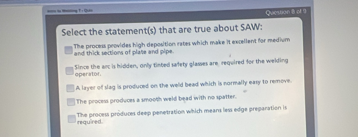 ero to Melsling - Quia
Question 8 of 9
Select the statement(s) that are true about SAW:
The process provides high deposition rates which make it excellent for medium
and thick sections of plate and pipe.
Since the arc is hidden, only tinted safety glasses are required for the welding
operator.
A layer of slag is produced on the weld bead which is normally easy to remove.
The process produces a smooth weld bead with no spatter.
The process produces deep penetration which means less edge preparation is
required.