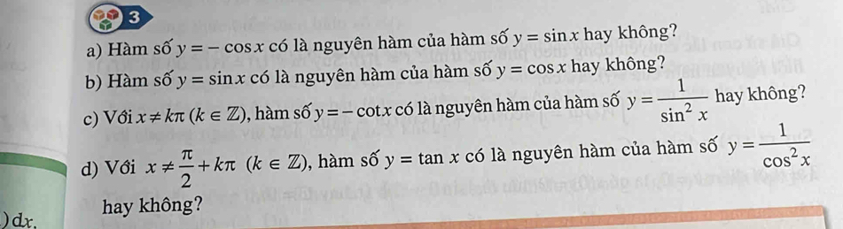 Hàm số y=-cos x có là nguyên hàm của hàm số y=sin x hay không? 
b) Hàm số y=sin x có là nguyên hàm của hàm số y=cos x hay không? 
c) Với x!= kπ (k∈ Z) , hàm số y=-cot x có là nguyên hàm của hàm số y= 1/sin^2x  hay không? 
d) Với x!=  π /2 +kπ (k∈ Z) , hàm số y=tan xc6 là nguyên hàm của hàm số y= 1/cos^2x 
)dx, hay không?