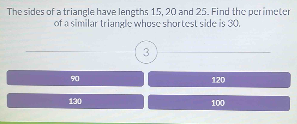 The sides of a triangle have lengths 15, 20 and 25. Find the perimeter
of a similar triangle whose shortest side is 30.
3
90 120
130 100