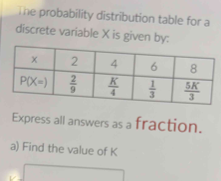 The probability distribution table for a
discrete variable X is given by:
Express all answers as a fraction.
a) Find the value of K