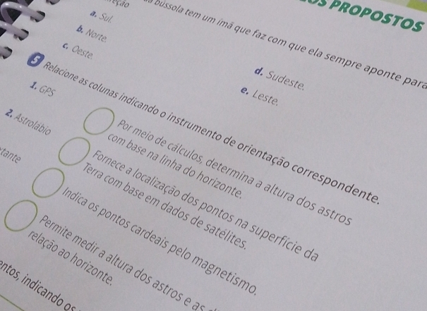 OSproPOSTOS
a. Sul.
b. Norte.
eção bussola tem um imá que faz com que ela sempre aponte par
. Oeste.
d Sudeste.
1. GPS
e. Leste.
Relacione as colunas indicando o instrumento de orientação correspondent
tante
com base na linha do horizonte
pr meio de cálculos, determina a altura dos astro
2. Astrolábio ornece a localização dos pontos na superfície do
erra com base em dados de satélite
dica os pontos cardeais pelo magnetism
elação ao horizonte
ermite medir a altura dos astros e 
atos, indicando oº