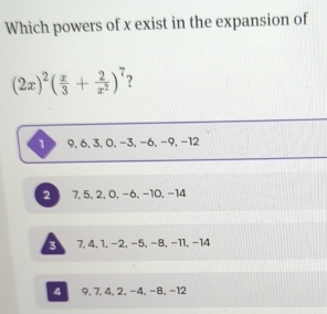 Which powers of x exist in the expansion of
(2x)^2( x/3 + 2/x^2 )^7 ?
9, 6, 3, 0, −3, −6, −9, −12
2 7, 5, 2, 0, -6, -10, -14
3 7, 4, 1, −2, −5, −8, −11, −14
4 9, 7, 4, 2, -4, -8, -12