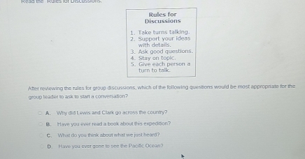 Discussions Rules for
2. Support your ideas 1. Take turns talking.
with details,
4. Stay on topic. 3. Ask good questions.
5. Give each person a turn to talk.
Aher reviewing the rules for group discussions, which of the following questions would be most appropnate for the
group leader to ask to start a conversation?
A. Why did Lewis and Clark go across the country?
B. Have you ever read a book about this expedition?
C. What do you think about what we just heard?
D. Have you ever gone to see the Pacific Ocean?