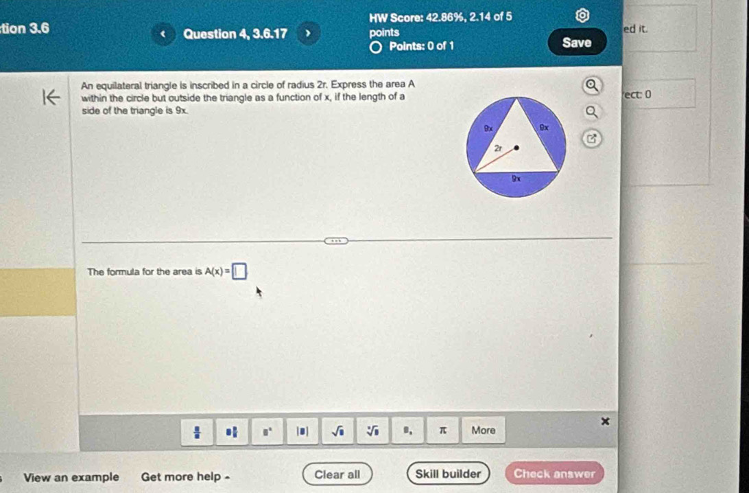 HW Score: 42.86%, 2.14 of 5 
tion 3.6 Question 4, 3.6.17 points ed it. 
Points: 0 of 1 Save 
An equilateral triangle is inscribed in a circle of radius 2r. Express the area A
within the circle but outside the triangle as a function of x, if the length of aect: 0
side of the triangle is 9x. 
B 
The formula for the area is A(x)=□
 □ /□   □  □ /□   □° |□ | sqrt(□ ) sqrt[3](11) π More 
View an example Get more help - Clear all Skill builder Check answer