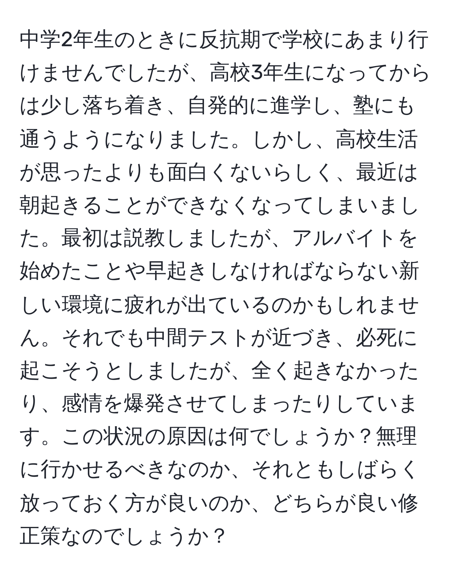 中学2年生のときに反抗期で学校にあまり行けませんでしたが、高校3年生になってからは少し落ち着き、自発的に進学し、塾にも通うようになりました。しかし、高校生活が思ったよりも面白くないらしく、最近は朝起きることができなくなってしまいました。最初は説教しましたが、アルバイトを始めたことや早起きしなければならない新しい環境に疲れが出ているのかもしれません。それでも中間テストが近づき、必死に起こそうとしましたが、全く起きなかったり、感情を爆発させてしまったりしています。この状況の原因は何でしょうか？無理に行かせるべきなのか、それともしばらく放っておく方が良いのか、どちらが良い修正策なのでしょうか？