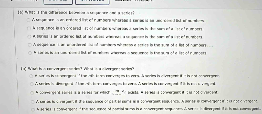 What is the difference between a sequence and a series?
A sequence is an ordered list of numbers whereas a series is an unordered list of numbers.
A sequence is an ordered list of numbers whereas a series is the sum of a list of numbers.
A series is an ordered list of numbers whereas a sequence is the sum of a list of numbers.
A sequence is an unordered list of numbers whereas a series is the sum of a list of numbers.
A series is an unordered list of numbers whereas a sequence is the sum of a list of numbers.
(b) What is a convergent series? What is a divergent series?
A series is convergent if the nth term converges to zero. A series is divergent if it is not convergent.
A series is divergent if the nth term converges to zero. A series is convergent if it is not divergent.
A convergent series is a series for which limlimits _nto ∈fty a_n exists. A series is convergent if it is not divergent.
A series is divergent if the sequence of partial sums is a convergent sequence. A series is convergent if it is not divergent.
A series is convergent if the sequence of partial sums is a convergent sequence. A series is divergent if it is not convergent.