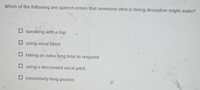 Which of the following are speech errors that someone who is being deceptive might make?
speaking with a lisp
using vocal fillers
taking an extra long time to respond
using a decreased vocal pitch
excessively long pauses