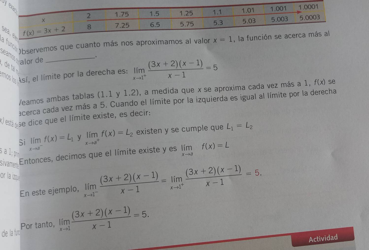 la funi opservemos que cuanto más nos aproximamos al valor x=1 , la
Seamoswalor de_
.
emos los Así, el límite por la derecha es: limlimits _xto 1^+ ((3x+2)(x-1))/x-1 =5
/eamos ambas tablas (1.1 y 1.2), a medida que x se aproxima cada vez más a 1, f(x) se
acerca cada vez más a 5. Cuando el límite por la izquierda es igual al límite por la derecha
x está  se dice que el límite existe, es decir:
Si limlimits _xto a^-f(x)=L_1 y limlimits _xto a^+f(x)=L_2 existen y se cumple que L_1=L_2
1; prim
sivamente
Entonces, decimos que el límite existe y es limlimits _xto af(x)=L
or la izqua
En este ejemplo, limlimits _xto 1^- ((3x+2)(x-1))/x-1 =limlimits _xto 1^+ ((3x+2)(x-1))/x-1 =5.
Por tanto, limlimits _xto 1 ((3x+2)(x-1))/x-1 =5.
de la func
Actividad