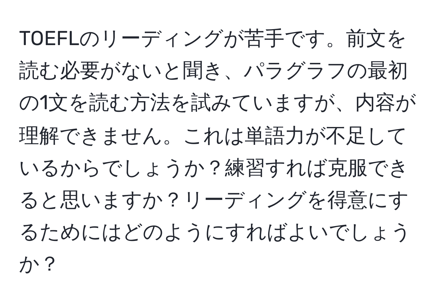 TOEFLのリーディングが苦手です。前文を読む必要がないと聞き、パラグラフの最初の1文を読む方法を試みていますが、内容が理解できません。これは単語力が不足しているからでしょうか？練習すれば克服できると思いますか？リーディングを得意にするためにはどのようにすればよいでしょうか？