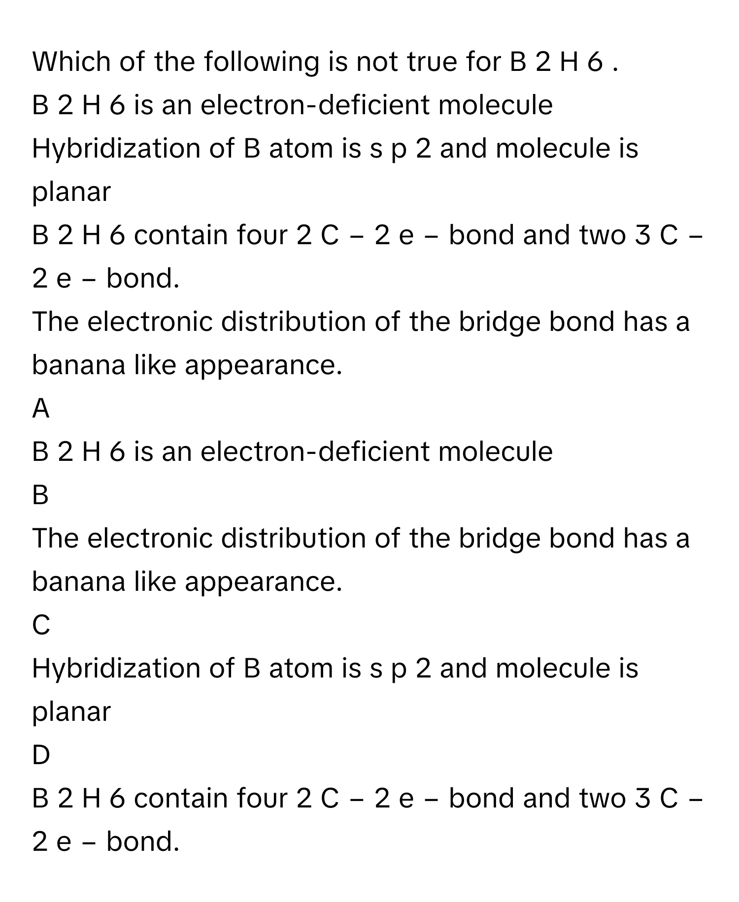 Which of the following is not true for B   2    H   6       .
B   2    H   6        is an electron-deficient molecule

Hybridization of B atom is s  p   2        and molecule is planar

B   2    H   6        contain four 2  C  −  2  e   −        bond and two 3  C  −  2  e   −        bond.

The electronic distribution of the bridge bond has a banana like appearance.


A  
B   2    H   6        is an electron-deficient molecule
 


B  
The electronic distribution of the bridge bond has a banana like appearance.
 


C  
Hybridization of B atom is s  p   2        and molecule is planar
 


D  
B   2    H   6        contain four 2  C  −  2  e   −        bond and two 3  C  −  2  e   −        bond.