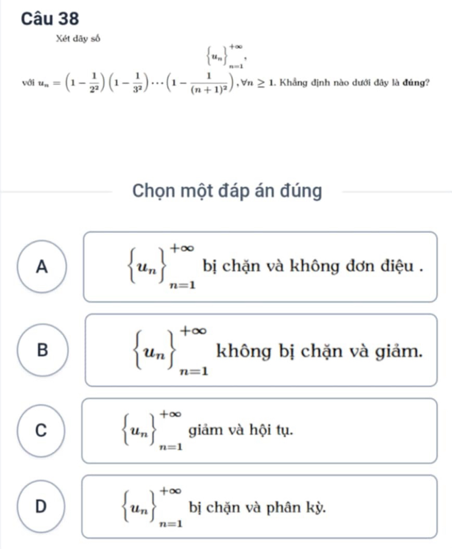 Xét dãy số
 u_n ^+∈fty , 
với u_n=(1- 1/2^2 )(1- 1/3^2 )·s (1-frac 1(n+1)^2), forall n≥ 1. Khẳng định nào dưới đây là đúng?
Chọn một đáp án đúng
 u_n _(n=1)^(+∈fty)
A bị chặn và không đơn điệu .
 u_n _n=1_n=1
B không bị chặn và giảm.
 u_n _(n=1)^(+∈fty)
C giảm và hội tụ.
D
 u_n _(n=1)^(+∈fty) bị chặn và phân kỳ.